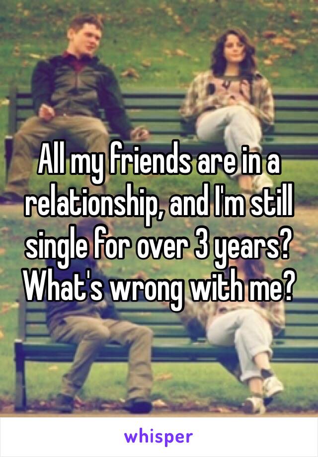 All my friends are in a relationship, and I'm still single for over 3 years? What's wrong with me?