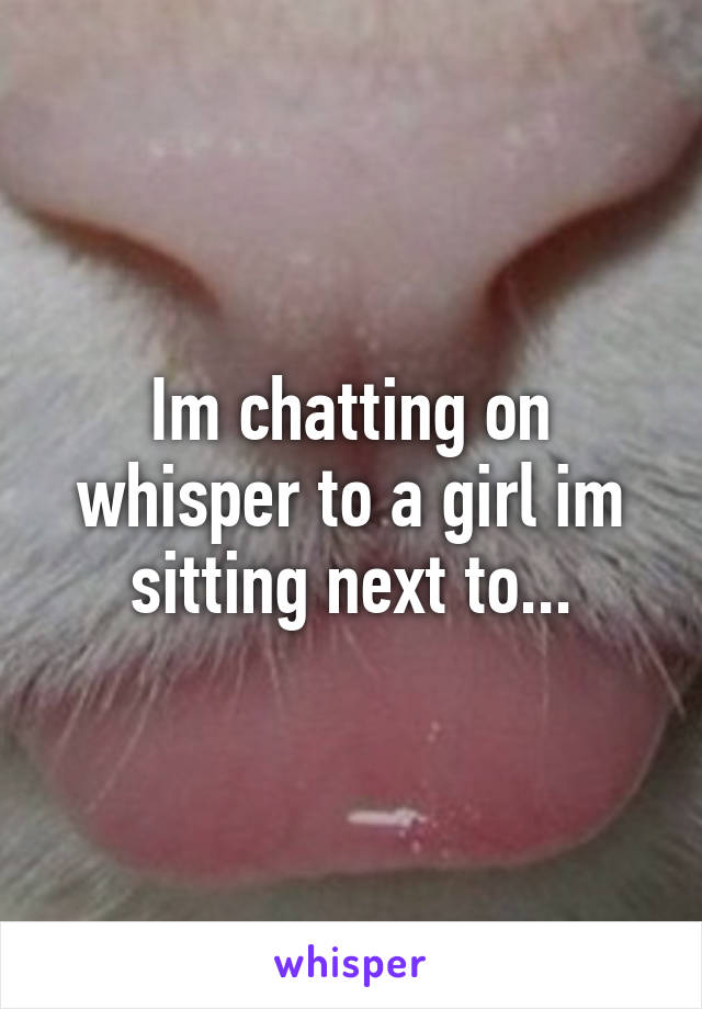 Im chatting on whisper to a girl im sitting next to...