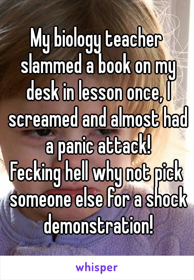 My biology teacher slammed a book on my desk in lesson once, I screamed and almost had a panic attack!
Fecking hell why not pick someone else for a shock demonstration!