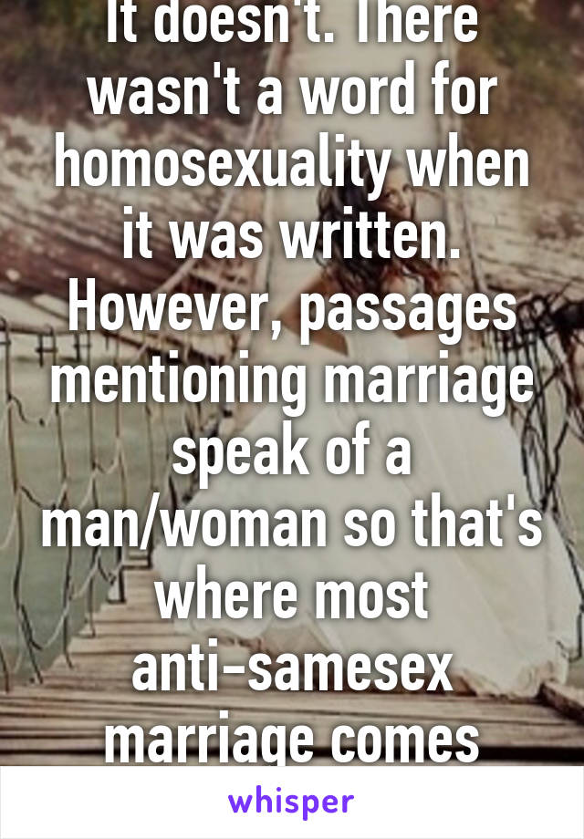 It doesn't. There wasn't a word for homosexuality when it was written. However, passages mentioning marriage speak of a man/woman so that's where most anti-samesex marriage comes from. 