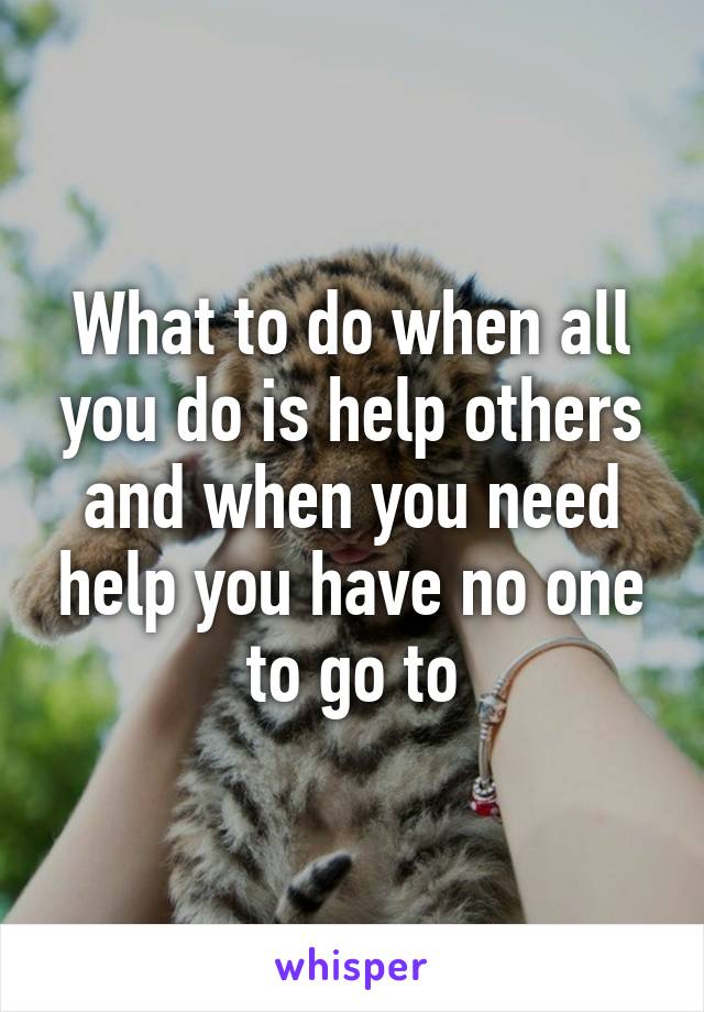 What to do when all you do is help others and when you need help you have no one to go to
