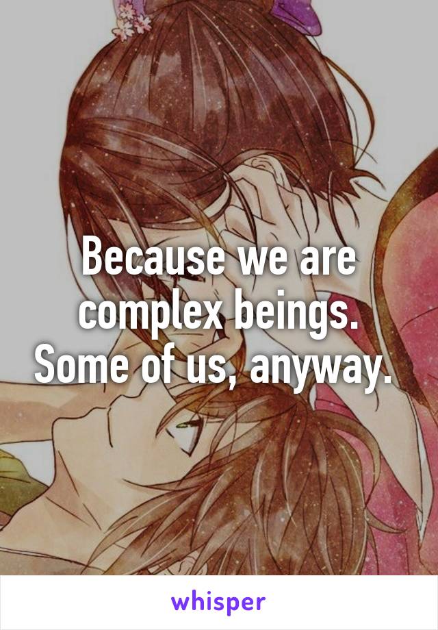 Because we are complex beings. Some of us, anyway. 