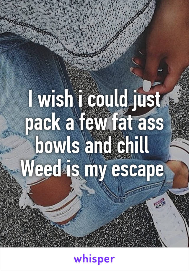 I wish i could just pack a few fat ass bowls and chill 
Weed is my escape 