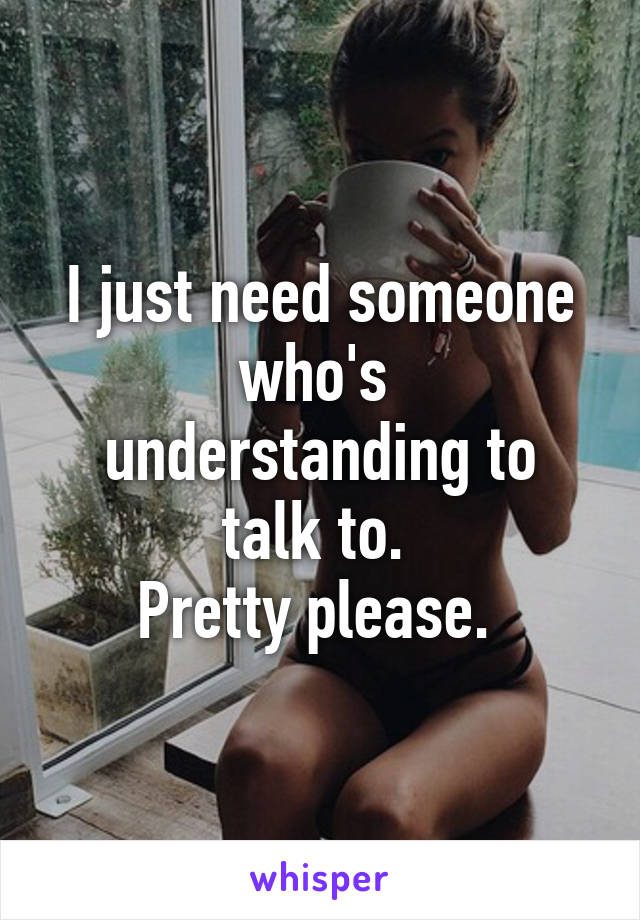 I just need someone who's 
understanding to talk to. 
Pretty please. 
