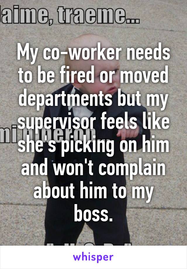 My co-worker needs to be fired or moved departments but my supervisor feels like she's picking on him and won't complain about him to my boss.