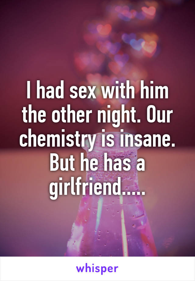 I had sex with him the other night. Our chemistry is insane. But he has a girlfriend.....