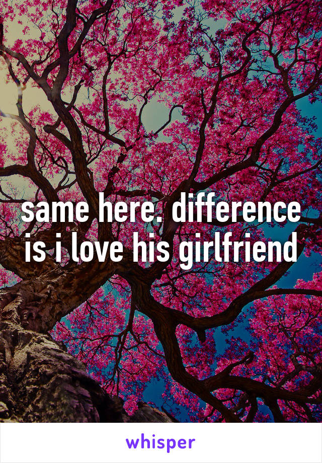 same here. difference is i love his girlfriend