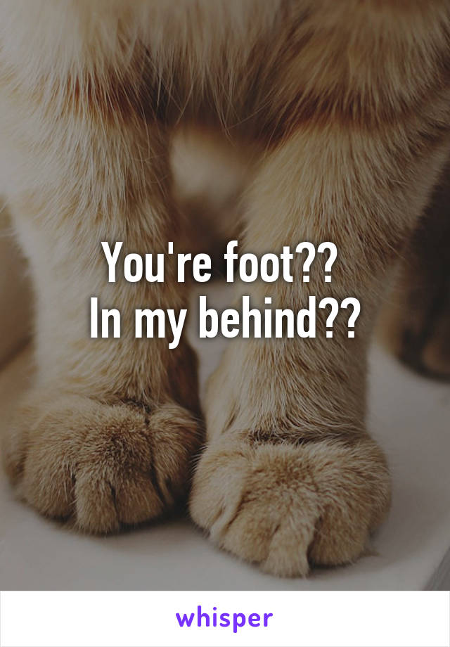 You're foot?? 
In my behind??
