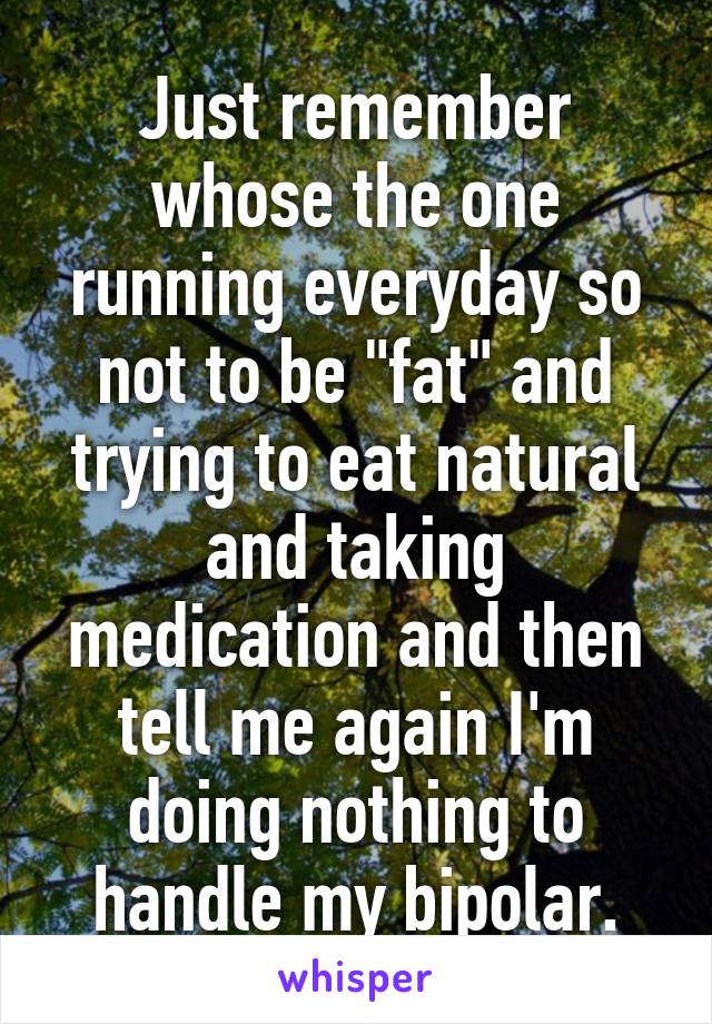 Just remember whose the one running everyday so not to be "fat" and trying to eat natural and taking medication and then tell me again I'm doing nothing to handle my bipolar.