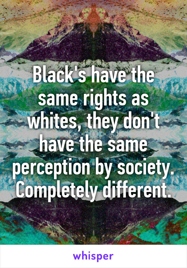 Black's have the same rights as whites, they don't have the same perception by society. Completely different.