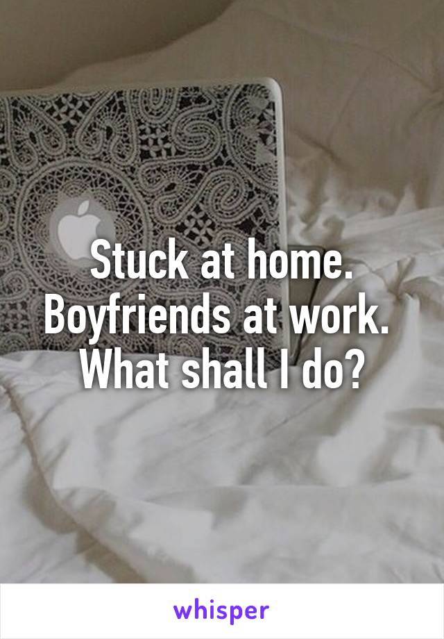 Stuck at home. Boyfriends at work. 
What shall I do?