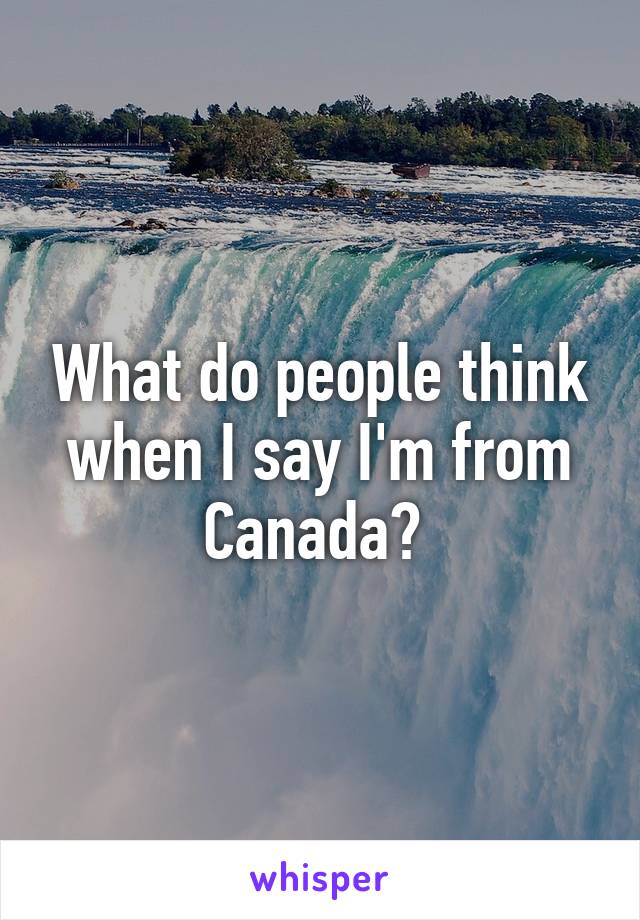 What do people think when I say I'm from Canada? 
