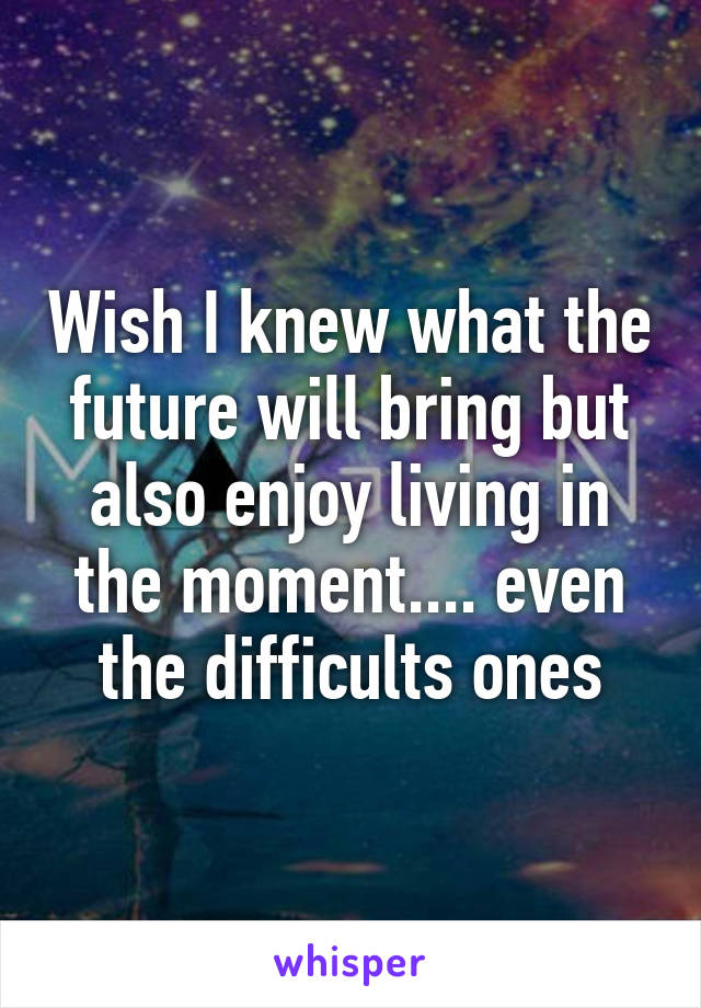 Wish I knew what the future will bring but also enjoy living in the moment.... even the difficults ones