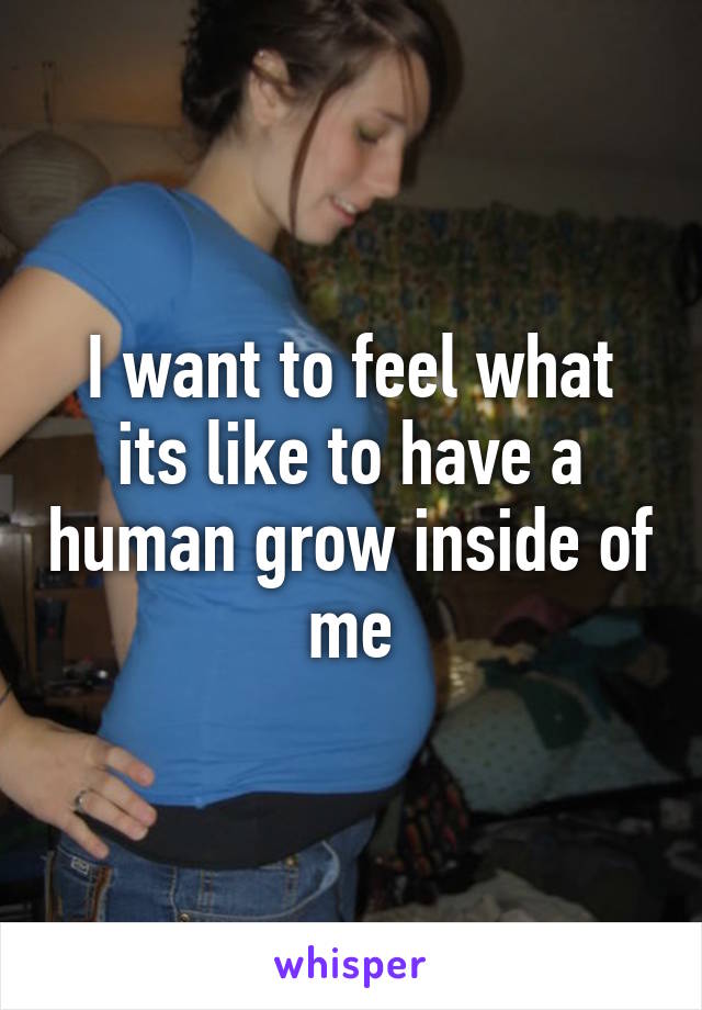 I want to feel what its like to have a human grow inside of me