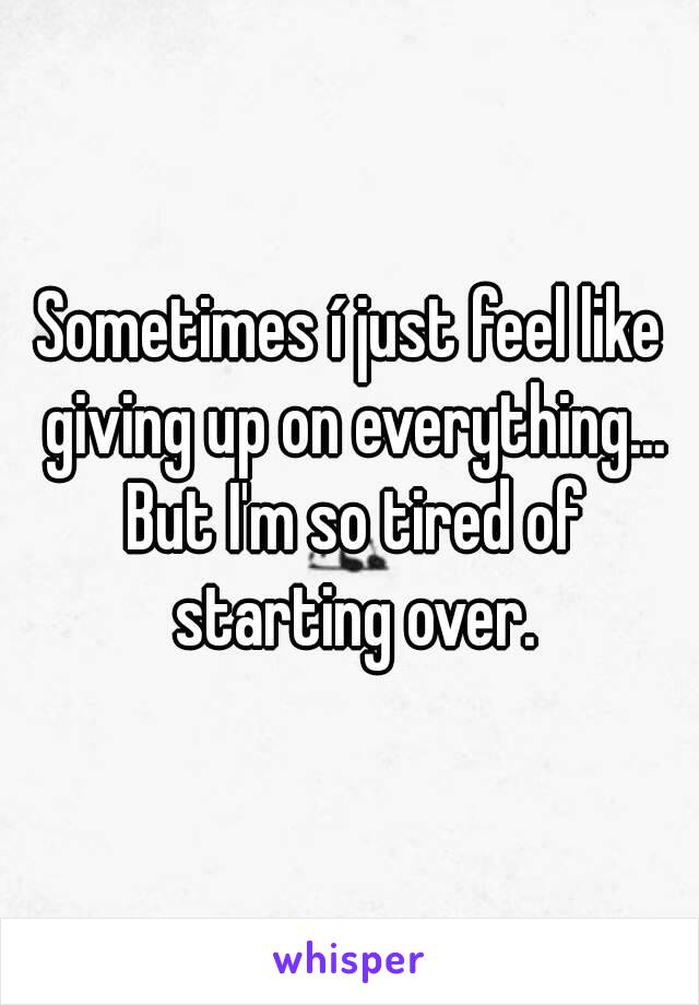 Sometimes í just feel like giving up on everything... But I'm so tired of starting over.