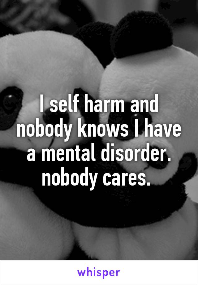 I self harm and nobody knows I have a mental disorder. nobody cares. 