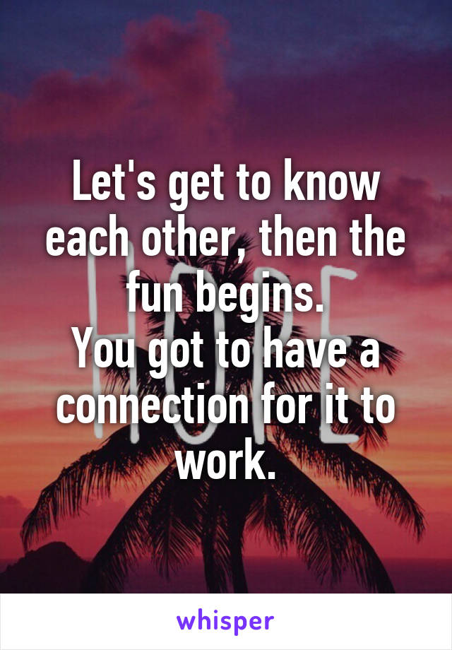 Let's get to know each other, then the fun begins.
You got to have a connection for it to work.