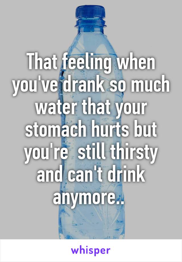 That feeling when you've drank so much water that your stomach hurts but you're  still thirsty and can't drink anymore.. 