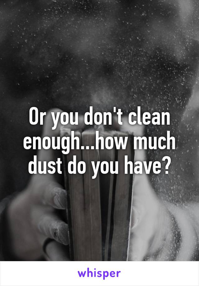 Or you don't clean enough...how much dust do you have?