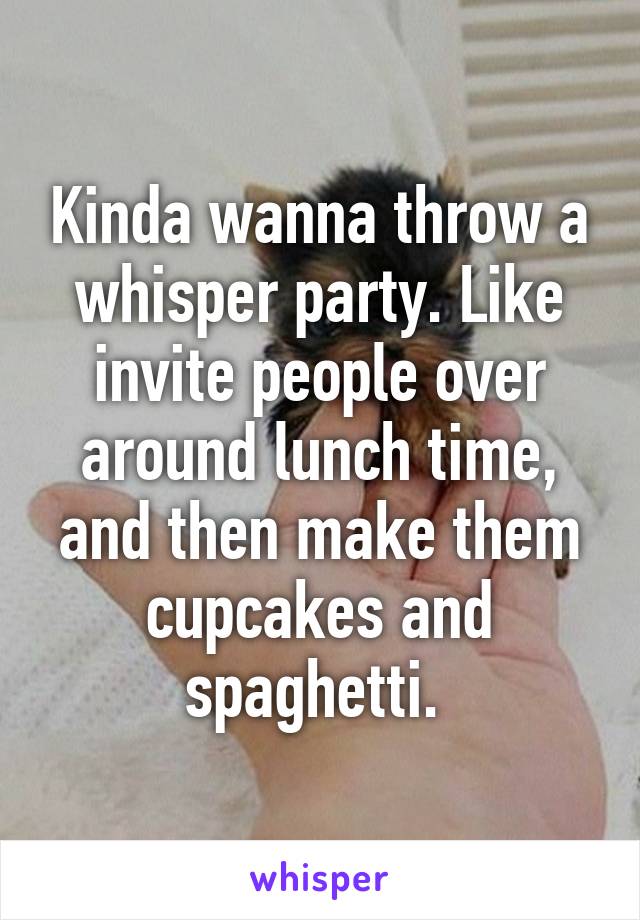 Kinda wanna throw a whisper party. Like invite people over around lunch time, and then make them cupcakes and spaghetti. 