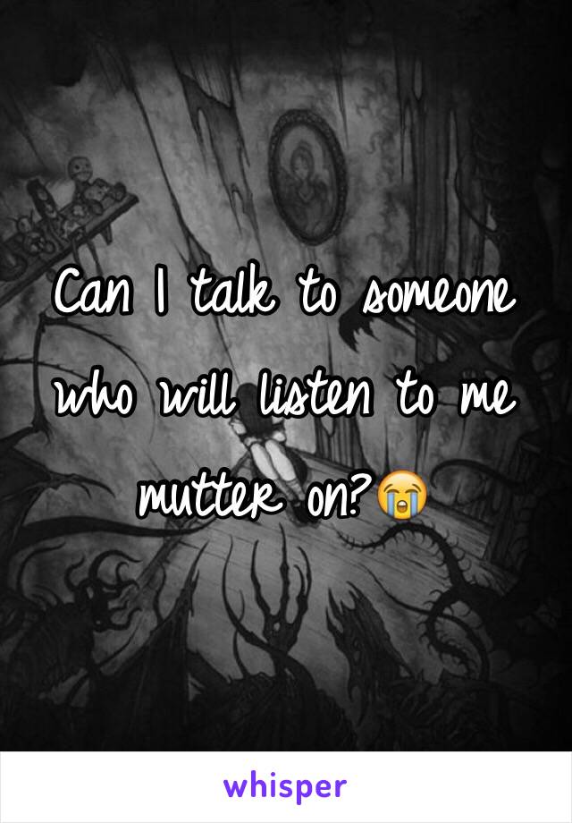 Can I talk to someone who will listen to me mutter on?😭
