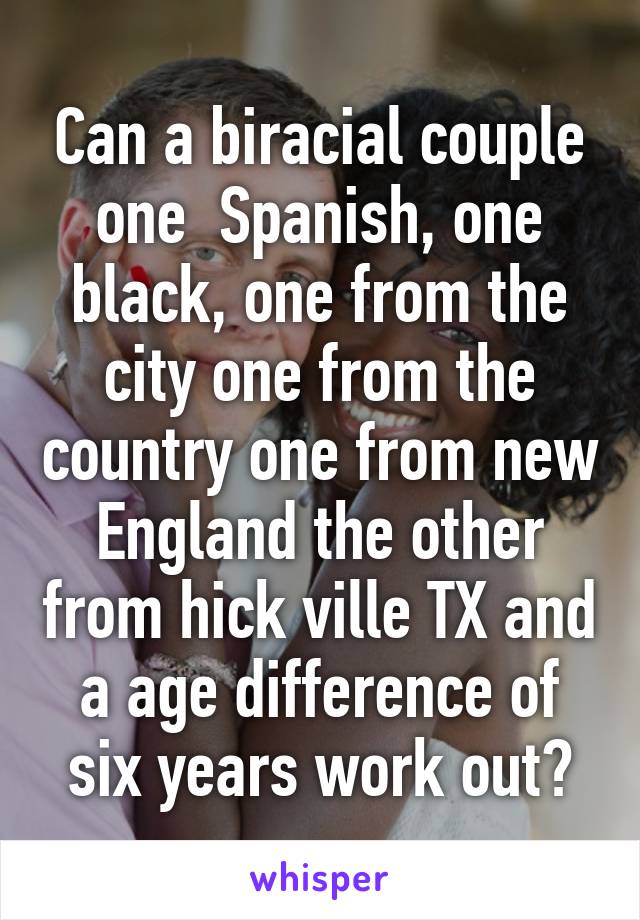 Can a biracial couple one  Spanish, one black, one from the city one from the country one from new England the other from hick ville TX and a age difference of six years work out?