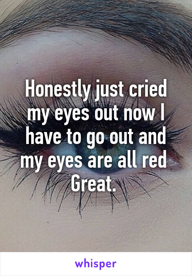 Honestly just cried my eyes out now I have to go out and my eyes are all red 
Great. 
