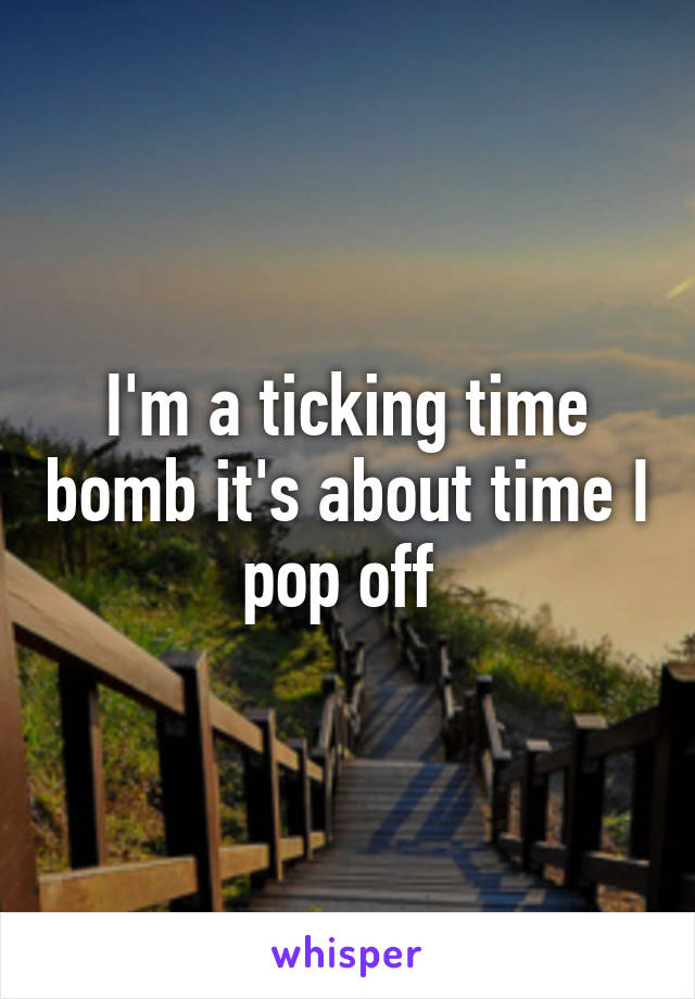 I'm a ticking time bomb it's about time I pop off 