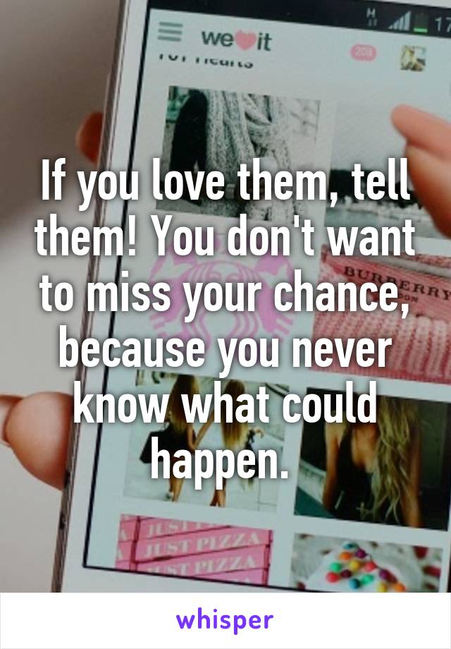 If you love them, tell them! You don't want to miss your chance, because you never know what could happen. 