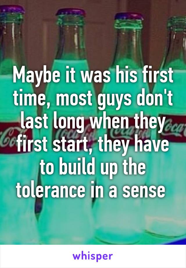 Maybe it was his first time, most guys don't last long when they first start, they have to build up the tolerance in a sense 