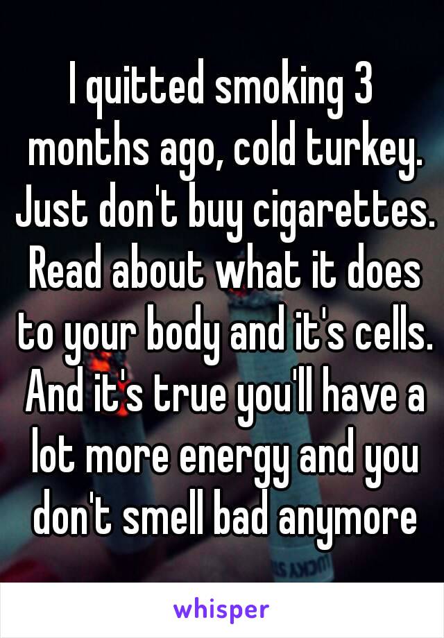 I quitted smoking 3 months ago, cold turkey. Just don't buy cigarettes. Read about what it does to your body and it's cells. And it's true you'll have a lot more energy and you don't smell bad anymore