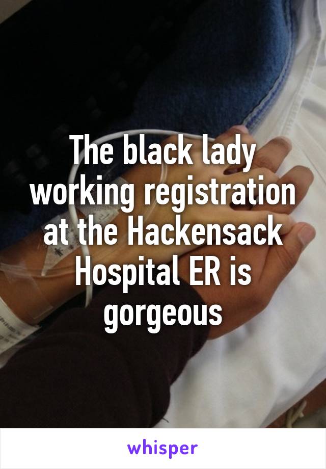 The black lady working registration at the Hackensack Hospital ER is gorgeous