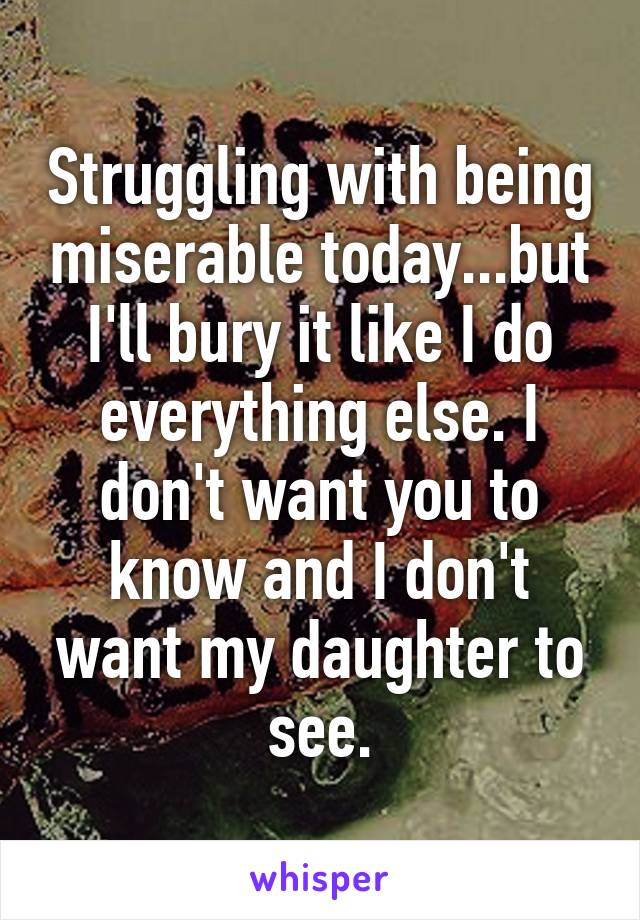 Struggling with being miserable today...but I'll bury it like I do everything else. I don't want you to know and I don't want my daughter to see.
