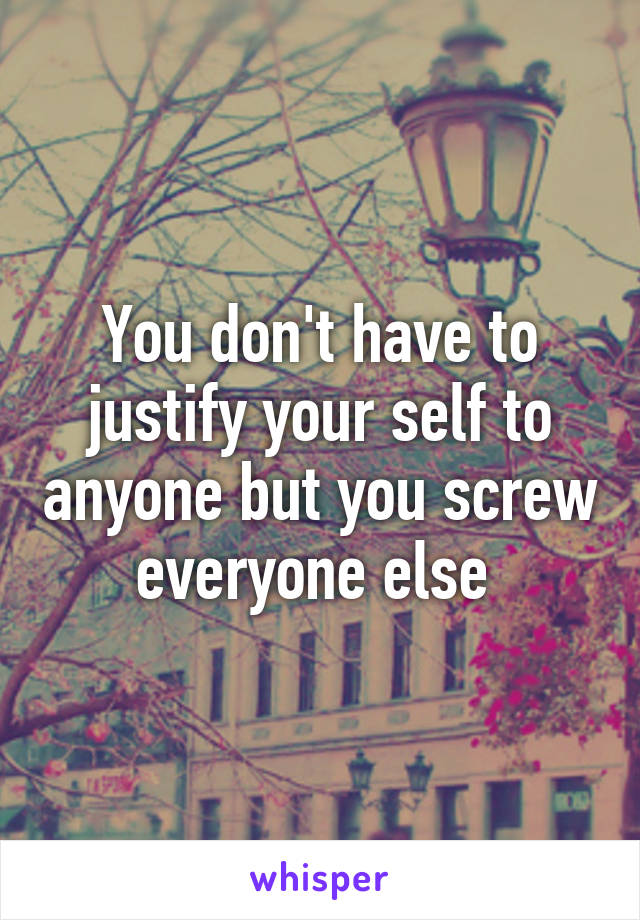 You don't have to justify your self to anyone but you screw everyone else 