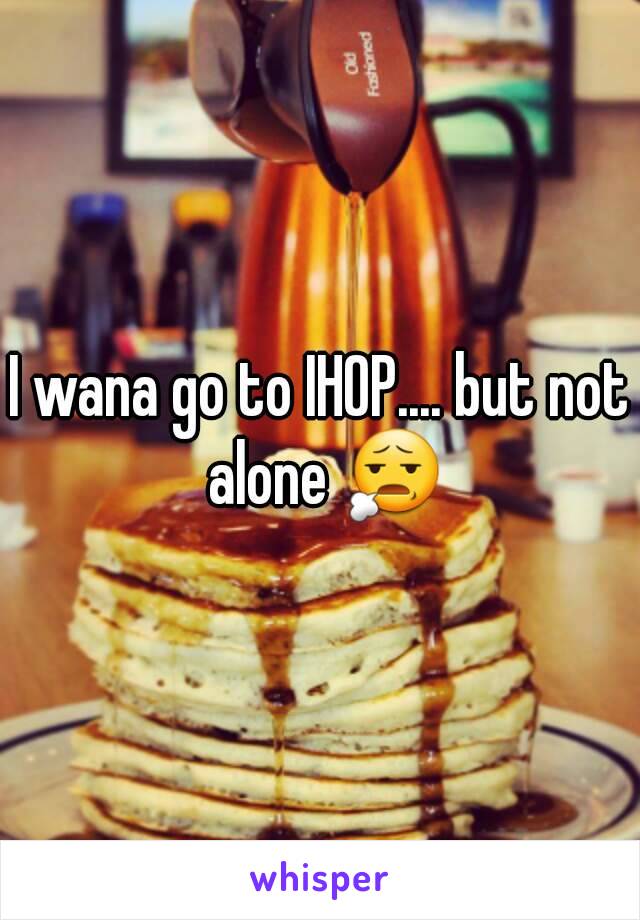 I wana go to IHOP.... but not alone 😧