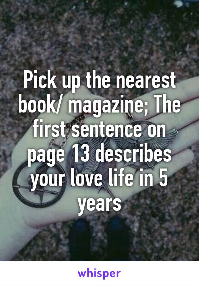Pick up the nearest book/ magazine; The first sentence on page 13 describes your love life in 5 years