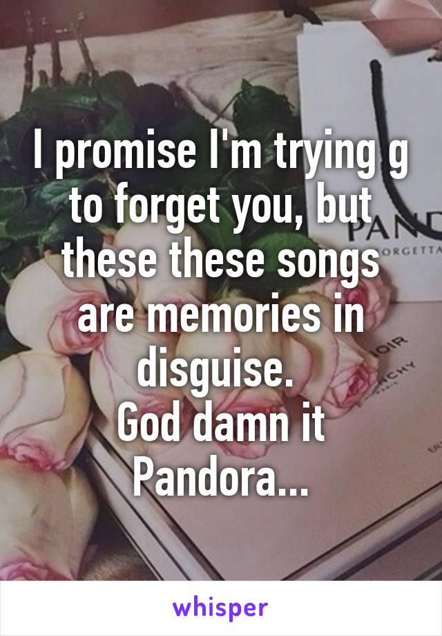 I promise I'm trying g to forget you, but these these songs are memories in disguise. 
God damn it Pandora...
