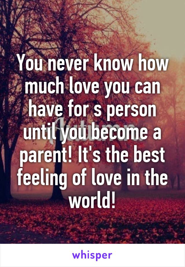 You never know how much love you can have for s person until you become a parent! It's the best feeling of love in the world!