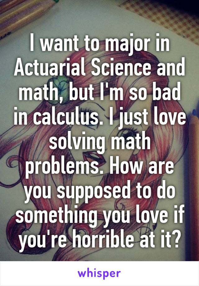 I want to major in Actuarial Science and math, but I'm so bad in calculus. I just love solving math problems. How are you supposed to do something you love if you're horrible at it?