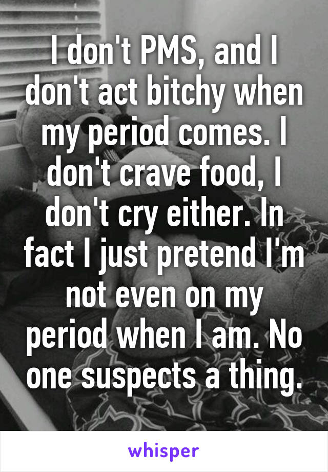 I don't PMS, and I don't act bitchy when my period comes. I don't crave food, I don't cry either. In fact I just pretend I'm not even on my period when I am. No one suspects a thing.
