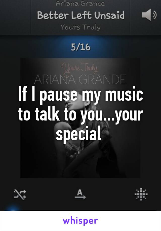 If I pause my music to talk to you...your special 