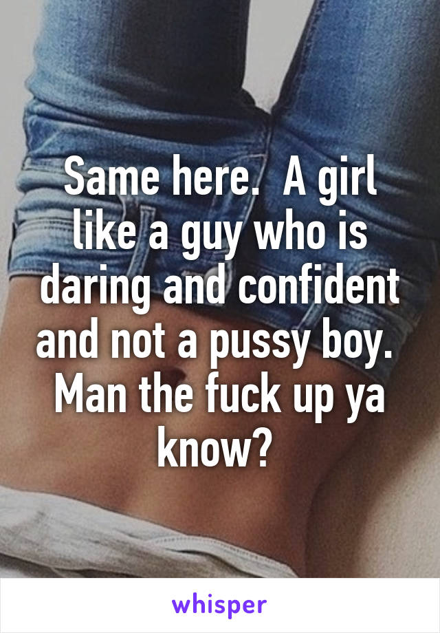 Same here.  A girl like a guy who is daring and confident and not a pussy boy.  Man the fuck up ya know? 