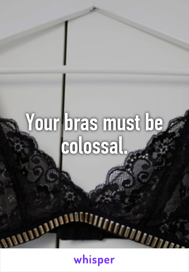 Your bras must be colossal.