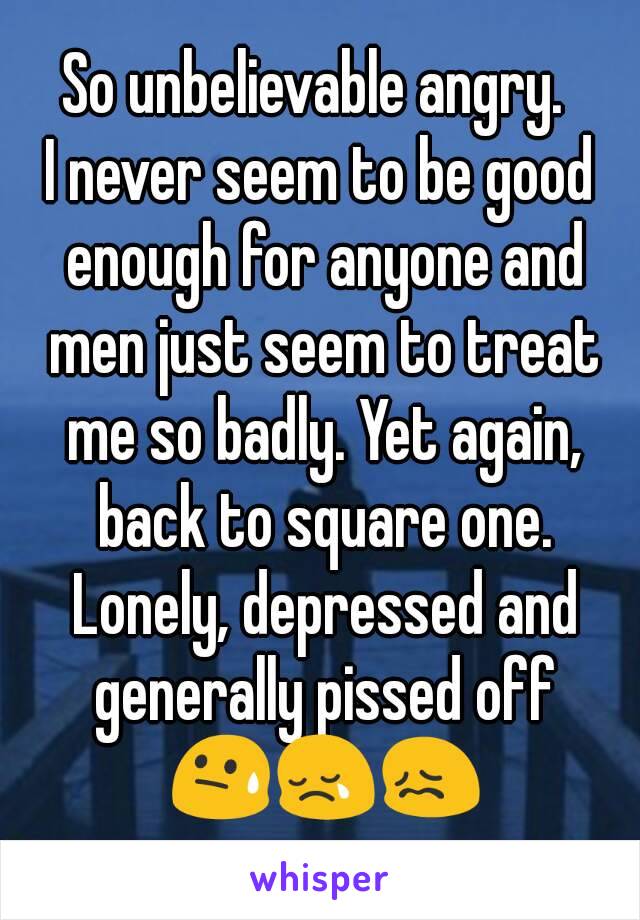 So unbelievable angry. 
I never seem to be good enough for anyone and men just seem to treat me so badly. Yet again, back to square one. Lonely, depressed and generally pissed off 😓😢😖