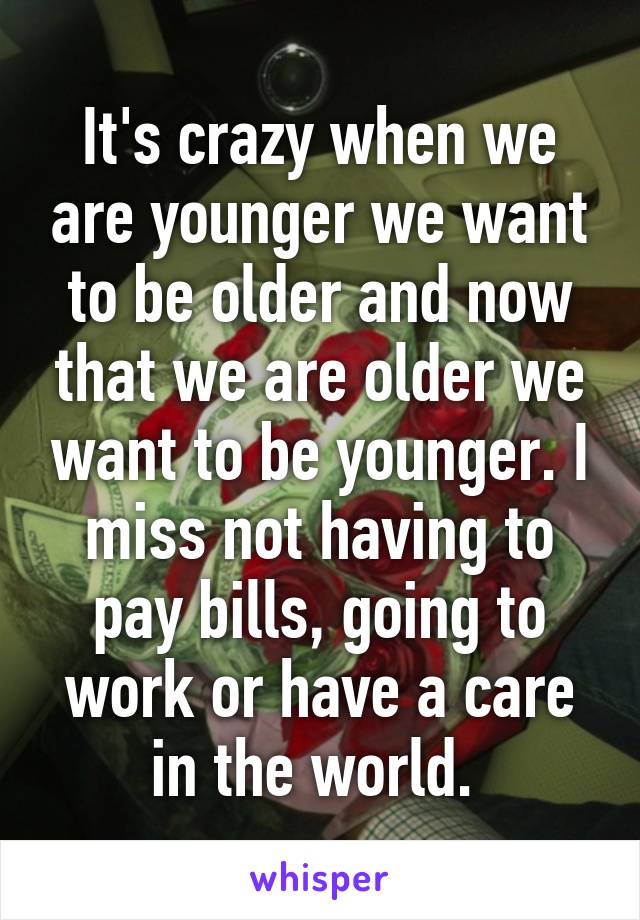 It's crazy when we are younger we want to be older and now that we are older we want to be younger. I miss not having to pay bills, going to work or have a care in the world. 