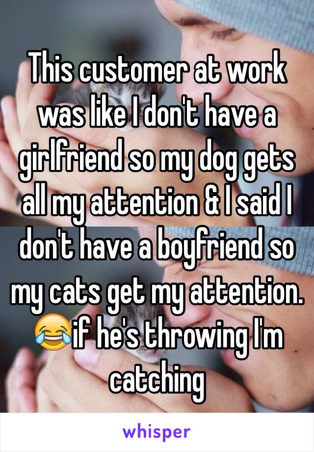 This customer at work was like I don't have a girlfriend so my dog gets all my attention & I said I don't have a boyfriend so my cats get my attention. 😂if he's throwing I'm catching  