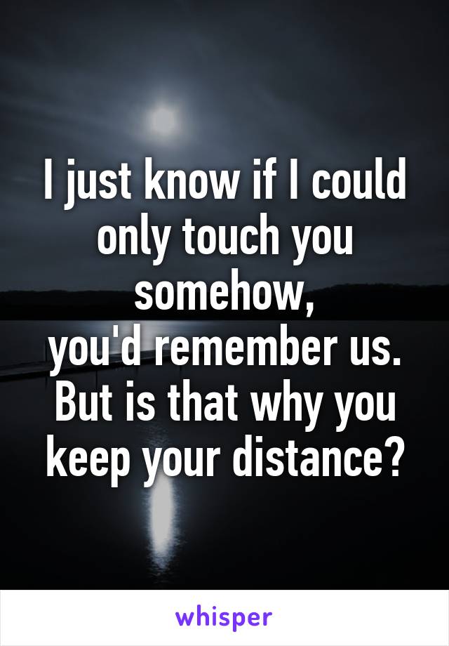 I just know if I could only touch you somehow,
you'd remember us.
But is that why you
keep your distance?