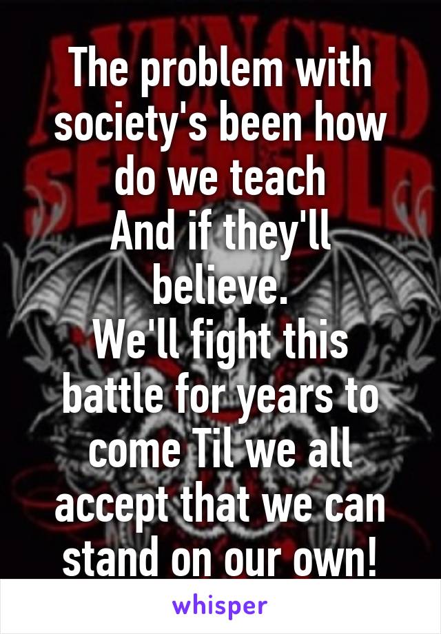 The problem with society's been how do we teach
And if they'll believe.
We'll fight this battle for years to come Til we all accept that we can stand on our own!
