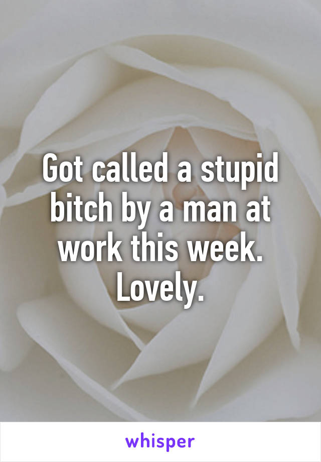 Got called a stupid bitch by a man at work this week. Lovely.