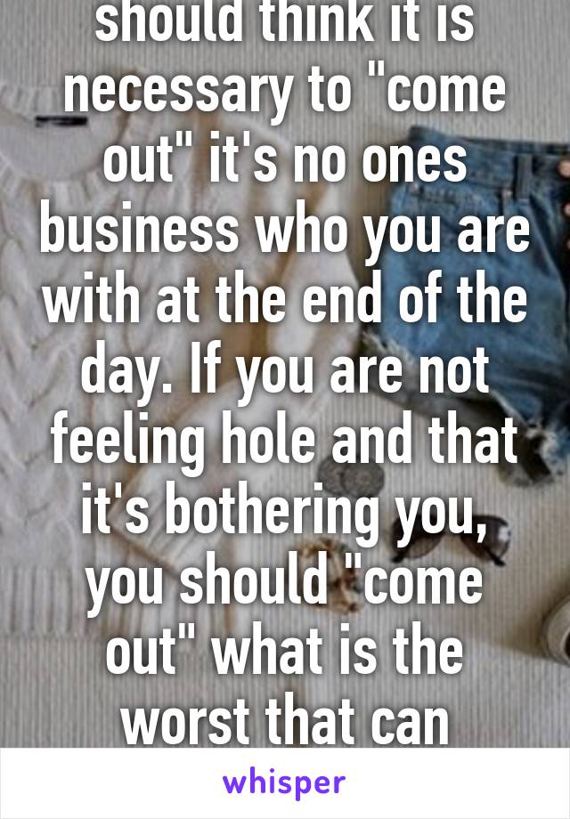 I don't think you should think it is necessary to "come out" it's no ones business who you are with at the end of the day. If you are not feeling hole and that it's bothering you, you should "come out" what is the worst that can happen? If you want to talk privatly 